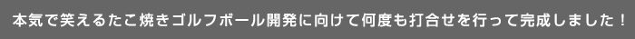 本気で笑えるたこ焼きゴルフボール開発に向けて何度も打合せを行って完成しました!